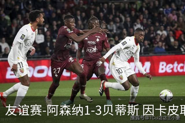 友谊赛-阿森纳1-3贝蒂斯 因卡皮耶破门难救主 福纳尔斯1射2传