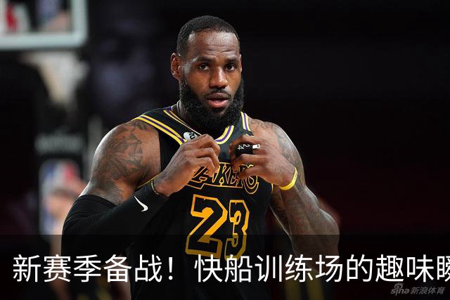 新赛季备战！快船训练场的趣味瞬间大曝光